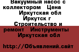 Вакуумный насос с коллектором › Цена ­ 6 000 - Иркутская обл., Иркутск г. Строительство и ремонт » Инструменты   . Иркутская обл.